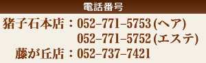 猪子石本店tel:052-771-5753 ヘアー  tel:052-771-5752 エステ 藤が丘店tel:052-737-7421